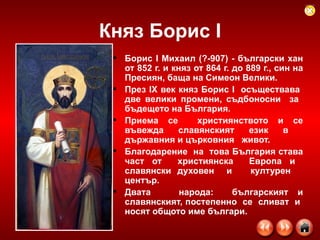 Княз Борис  I Борис I Михаил (?-907) - български хан от 852 г. и княз от 864 г. до 889 г., син на Пресиян, баща на Симеон Велики.  През ІХ век   княз Борис І  осъществава  две велики промени, съдбоносни  за  бъдещето на България . Приема се  християнството и се въвежда славянският език в  държавния и   църковния  живот.  Благодарение  на  това България става част от  християнска  Европа и  славянски духовен  и  културен  център.  Двата  народа:  българският и славянският, постепенно  се  сливат  и  носят общото име българи. 