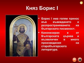 Княз Борис  I Борис I има голям принос във въвеждането и разпространяването на българската писменост .   Канонизиран е от Българската църква и възвеличен в много произведения на старобългарската литература.    