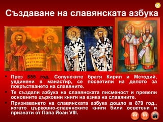 Създаване на славянската азбука През  855 год.  Солунските братя Кирил и Методий, уединени в манастир, се посветили на делото за покръстването на славяните.  Те създали азбука на славянската писменост и превели основните църковни книги на езика на славяните. Признаването на славянската азбука дошло в 879 год., когато църковно-славянските книги били осветени и признати от Папа Йоан VIII. 
