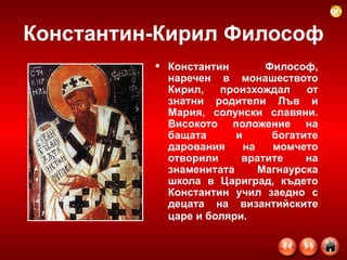 Константин-Кирил Философ Константин Философ, наречен в монашеството Кирил, произхождал от знатни родители Лъв и Мария, солунски славяни. Високото положение на бащата и богатите дарования на момчето отворили вратите на знаменитата Магнаурска школа в Цариград, където Константин учил заедно с децата на византийските царе и боляри.   