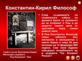 Константин-Кирил Философ След създаването на славянската азбука на двамата братя се наложило да се отправят в Рим и да защитят своето дело от враговете пред самия римски папа. В Рим Константин Философ тежко заболял; бил постриган в монашество с името Кирил и след 50 дни починал на 14 февруари 869 година. Сам папа Адриан извършил погребението му в църквата "Св. Климент Римски". Гробът на св. Константин-Кирил Философ в църквата  “Сан Клементе”, Рим   