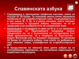 Славянската азбука Глаголицата  е оригинална графична система, която се състои от 38 букви. Тя отразява много точно звуковите особености на старобългарския език. Съдържащите се в нея знаци Ж, Ч, Ш, Ъ и двете носовки, които липсват в латинската и гръцката азбуки, показват, че тя се придържа към особеностите на славянския език.  Кирилицата  е създадена в края на IX в. и се свързва с книжовници от Преславската книжовна школа. Предполага се, че е възникнала по исторически път. Няма доказателства, че е творение на Константин - Кирил Философ или на Климент Охридски. Тя включва 24 букви от гръцката азбука, към които са добавени и още няколко знака, специфични за старобългарската реч.  В продължение на няколко века двете азбуки са се употребявали паралелно, но постепенно кирилицата е изместила глаголицата.  