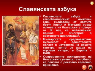 Славянската азбука Славянската азбука и старобългарският книжовен език, създадени от светите братя Кирил и Методий върху основата на българските говори от IX век, са най-големият принос на България в световната цивилизация. Българската средновековна писменост е единствената област в историята на нашата култура, която се радва на огромен интерес в Европа и САЩ.  Съвременните изследвания на българските учени в тази област се ползват с доказано световно признание.   