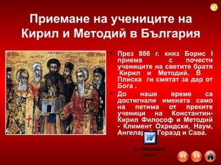 Приемане на учениците на Кирил и Методий в България През 886 г. княз Борис І приема  с почести учениците на светите братя  Кирил и Методий. В  Плиска  ги смятат за дар от Бога . До наше време са достигнали имената само на петима от преките ученици на Константин-Кирил Философ и Методий - Климент Охридски, Наум, Ангеларий, Горазд и Сава.    