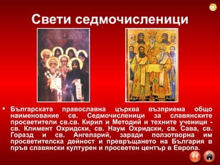 Свети седмочисленици Българската православна църква възприема общо наименование св. Седмочисленици за славянските просветители св.св. Кирил и Методий и техните ученици - св. Климент Охридски, св. Наум Охридски, св. Сава, св. Горазд и св. Ангеларий, заради ползотворна им просветителска дейност и превръщането на България в пръв славянски културен и просветен център в Европа.  