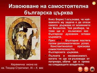 Княз Борис І осъзнава, че най-важната му задача е да опази своята  държава от влиянието на Византия. Той разбира, че  това ще е  възможно ако  български  духовник  оглави църквата.  През  870 г.  България постига голям дипломатически  успех.  Константинопол  признава самостоятелността  на българската  църкава. Пълната и независимост,  когато  тя  ще  се ръководи  от  патриарх, обаче  ще  е  грижа  на следващите владетели.   Извоюване на самостоятелна българска църква Керамична  икона на св. Теодор Стратилат, ІХ – Х  век  