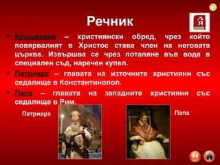 Речник Кръщаване  – християнски обред, чрез който повярвалият в Христос става член на неговата църква. Извършва се чрез потапяне във вода в специален съд, наречен купел. Патриарх  – главата на източните християни със седалище в Константинопол. Папа  – главата на западните християни със седалище в Рим. Патриарх Папа 