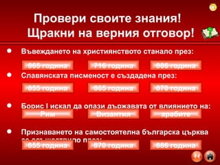 Въвеждането на християнството станало през: Славянската писменост е създадена през:  Борис  I  искал да опази държавата от влиянието на: Признаването на самостоятелна българска църква се осъществило през: Провери своите знания!  Щракни на верния отговор! 865 година 886 година 716 година 855 година 870 година 865 година 855 година 886 година 870 година Рим арабите Византия 