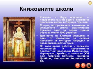 Книжовните школи Климент и Наум основават с подкрепата на княз Борис I книжовни просветни школи в Охрид и Преслав. Според историческите източници в Охридската школа архиепископ Климент само за седем години обучава около 3500 ученици. Дейността на Климент Охридски е един от факторите за силния просветен и културен напредък в средновековна България.  По това време работят и големите книжовници и просветители Константин Преславски, Йоан Екзарх, Черноризец Храбър, а по-късно (XVI век) патриарх Евтимий, Григорий Цамблак, Константин Костенечки и др.  