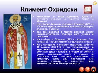 Климент Охридски Книжовник и висш духовник, един от петимата ученици на братята Кирил и Методий  Цар Борис–Михаил изпратил Климент (886 г.) в югозападната половина на своята обширна държава, в Охрид.  Там той работил с голяма ревност между новопокръстените българи като учител и свещеник.  На събора в Преслав (893 г.) Климент бил избран за "пръв епископ на българския език".  Като свещеник и епископ неуморно работил 30 години (886-916 г.) за утвърждаване на християнската вяра сред своя народ. Денем обучавал деца и юноши, а нощем се молел и пишел: превеждал книги от гръцки на български език; съставял проповеди за празници, които сам произнасял или неговите ученици ги прочитали пред новопокръстения български народ.  