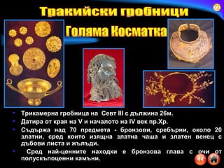 Трикамерна гробница на  Севт  III  с дължина 26м.  Датира от края на V и началото на IV век пр.Хр.  Съдържа над 70 предмета - бронзови, сребърни, около 20 златни, сред които изящна златна чаша и златен венец с дъбови листа и жълъди. Сред най-ценните находки е бронзова глава с очи от полускъпоценни камъни. Тракийски гробници Голяма Косматка 