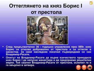 Оттеглянето на княз Борис  I   от престола След продължително 36 - годишно управление през 889г. княз Борис се отказва доброволно от престола и се оттегля в манастир. За свой наследник посочил първородния си син Владимир-Расате. Опитът на Владимир-Расате да върне езичеството принудила княз Борис I да напусне манастира и да предприеме решителни мерки. Той свалил Владимир-Расате от престола, ослепил го и го хвърлил в затвора.  