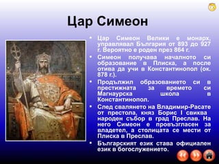 Цар Симеон   Цар Симеон Велики   е монарх, управлявал България от 893 до 927 г. Вероятно е роден през 864 г. Симеон получава началното си образование в Плиска, а после отива да учи в Константинопол (ок. 878 г.). Продължил образованието си в престижната за времето си Магнаурска школа в Константинопол. След свалянето на Владимир-Расате от престола, княз Борис  I  свиква  народен събор в град Преслав. На него Симеон е провъзгласен за владетел, а столицата се мести от Плиска в Преслав. Българският език става официален език в богослужението.  