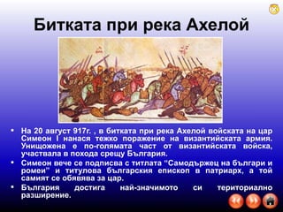 Битката при река Ахелой На 20 август 917г. , в битката при река Ахелой войската на цар Симеон І нанася тежко поражение на византийската армия. Унищожена е по-голямата част от византийската войска, участвала в похода срещу България.  Симеон вече се подписва с титлата “Самодържец на българи и ромеи” и титулова българския епископ в патриарх, а той самият се обявява за цар. България достига най-значимото си териториално разширение.  