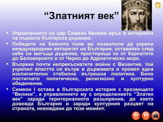 “ Златният век” Управлението на цар Симеон бележи връх в историята на първата българска държава.  Победите на бойното поле му позволили да укрепи международния авторитет на България, оставяйки след себе си могъща държава, простираща се от Карпатите до Беломорието и от Черно до Адриатическо море.  Въпреки почти непрекъснатите войни с Византия, той укрепил властта си вътре в държавата и провел една изключително стабилна вътрешна политика. Било постигнато политическо, религиозно и културно обединение.  Симеон I остава в българската история с прозвището “Велики”, а управлението му с определението “Златен век” заради териториалното разширение, до което довежда България и заради културния разцвет на страната, невиждани до този момент. 