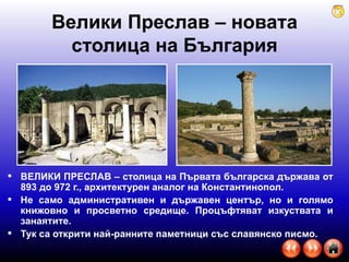 Велики Преслав – новата столица на България ВЕЛИКИ ПРЕСЛАВ – столица на Първата българска държава от 893 до 972 г., архитектурен аналог на Константинопол.  Не само административен и държавен център, но и голямо книжовно и просветно средище. Процъфтяват изкуствата и занаятите.  Тук са открити най-ранните паметници със славянско писмо.  