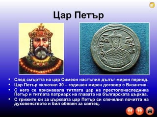 Цар Петър След смъртта на цар Симеон настъпил дълъг мирен период. Цар Петър сключил 30 – годишен мирен договор с Византия. С него се признавала титлата цар на престолонаследника Петър и титлата патриарх на главата на българската църква. С грижите си за църквата цар Петър си спечелил почитта на духовенството и бил обявен за светец. 
