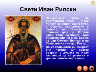 Свети Иван Рилски Най-великият светец на българската земя - Иван Рилски се родил около 876 г. в Скрино, разположено в гънките на Осоговската планина край р. Струма (край град Дупница). Бил съвременник на княз Борис, на цар Симеон Велики и на Симеоновия син цар Петър.  До 25-годишната си възраст бил пастир. От крехка възраст в душата на Иван започнала да се развива и крепне религиозната вяра.  