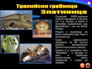 Съдържа 2400-годишни златни предмети в могила   (от 4 в. пр.Хр), в която е погребан тракийският цар Керсеблепт, син на Котус Първи .   Редом с мъртвеца са били положени два коня и кучетата му.  Сред намерените предмети са 29 златни розети, великолепни златни пръстени и венци.  Открит е и тракийски меч “Махайра” - с дръжка от кост и сребърни инкрустации, която завършва с глава на грифон.  Тракийски гробници Златиница 