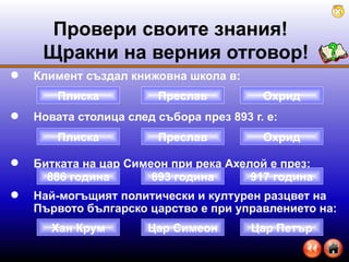 Климент създал книжовна школа в: Новата столица след събора през 893 г. е: Битката на цар Симеон при река Ахелой е през:  Най-могъщият политически и културен разцвет на Първото българско царство е при управлението на: Провери своите знания!  Щракни на верния отговор ! Плиска Охрид Преслав 886 година 917 година 893 година Хан Крум Цар Петър Цар Симеон Плиска Охрид Преслав 