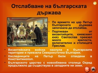 Отслабване на българската държава По времето на цар Петър българската държава започнала да отслабва. Подтикван от византийците, киевският княз Светослав превзел много крепости, включително и столицата Преслав. Византийската войска нахлула в българските територии и превзела Североизточна България. Наследниците на Петър били отведени в Константинопол. Българското царство с новообявена столица Охрид продължило да съществува в западните ни земи. 