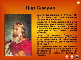 Цар Самуил Самуил (управлявал от 976 до 1014 г.) е един от най-героичните български владетели.  Макар че не произхождал от знатно семейство, имал вроден талант да управлява. Много скоро границите България се разпрострели върху територията на почти целите Балкани.  Цели 15 години Самуил и византийският император Василий II се подготвяли за решителната битка помежду си, която избухнала през 1002 г.  12 години неговата тактика бранела независимостта на България и не позволявала на Василий да достигне до главните български градове.  