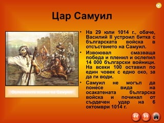 Цар Самуил На 29 юли 1014 г., обаче, Василий II устроил битка с българската войска в отсъствието на Самуил.  Извоювал смазваща победа и пленил и ослепил 14 000 български войници. На всеки 100 оставил по един човек с едно око, за да ги води.  Самуил не могъл да понесе вида на осакатената българска войска и починал от сърдечен удар на 6 октомври 1014 г. Ослепените воини на Самуил 