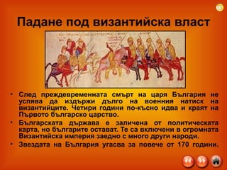 Падане под византийска власт След преждевременната смърт на царя България не успява да издържи дълго на военния натиск на византийците. Четири години по-късно идва и краят на Първото българско царство.  Българската държава е заличена от политическата карта, но българите остават. Те са включени в огромната Византийска империя заедно с много други народи.  Звездата на България угасва за повече от 170 години. 