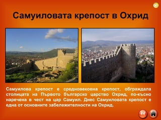 Самуиловата крепост в Охрид Самуилова крепост е средновековна крепост, обграждала столицата на Първото българско царство Охрид, по-късно наречена в чест на цар Самуил. Днес Самуиловата крепост е една от основните забележителности на Охрид. 