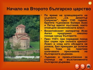 Начало на Второто българско царство По време на освещаването на църквата „Св. Димитър Солунски”, през 1185 година, братята търновски боляри Асен и Петър вдигат въстание, което отхвърля византийската власт. Византийският император Исак Ангел предприел няколко похода срещу българите.  През 1187г. при поредния поход бил спрян при силната крепост Ловеч и след като обсадата не успяла, бил принуден да сключи мир. Това на практика означавало признаване на българската държава.  Търново  е провъзгласено за столица на възстановената българска държава.  