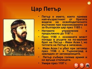 Цар Петър Петър е името, което приема най-възрастният от братята водачи на освободителното въстание при коронясването си за български цар през 1185 г. Неговото управление е продължило до 1197 г.  През 1190 г. основната власт попада в ръцете на по-малкия брат на Петър - Иван Асен I, но титлата на Петър е запазена. Иван Асен I е убит при заговор през 1196 г. и Търновград е завладян от заговорниците. Петър събира голяма армия и си връща столицата.  Умира през 1197 г.  