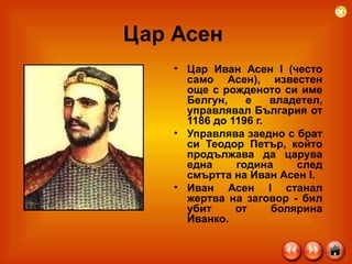 Цар Асен  Цар Иван Асен I (често само Асен), известен още с рожденото си име Белгун, е владетел, управлявал България от 1186 до 1196 г.  Управлява заедно с брат си Теодор Петър, който продължава да царува една година след смъртта на Иван Асен I.  Иван Асен I станал жертва на заговор - бил убит от болярина Иванко.  