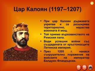 Цар Калоян (1197–1207) При цар Калоян държавата укрепва и се разширява териториално, нараства военната й мощ.  Той приема върховенството на Римския папа.  Води успешни войни със създадената от кръстоносците Латинска империя. През 1205 г. нанася съкрушително поражение на войските на император Балдуин Фландърски.  