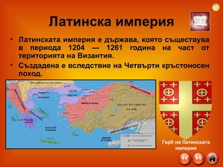 Латинска империя Латинската империя е държава, която съществува в периода 1204 — 1261 година на част от територията на Византия.  Създадена е вследствие на Четвърти кръстоносен поход.   Герб на Латинската империя 