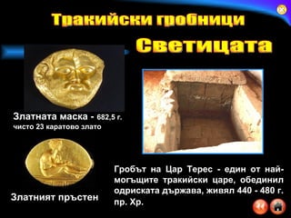 Златната маска -   682,5 г. чисто 23 каратово злато   Златният пръстен Гробът на Цар Терес   -   един от най-могъщите тракийски царе, обединил одриската държава, живял 440 - 480 г. пр. Хр.   Тракийски гробници Светицата 