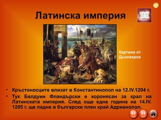 Латинска империя Кръстоносците влизат в Константинопол на 12.IV.1204 г.  Тук Балдуин Фландърски е коронясан за крал на Латинската империя. След още една година на 14.IV. 1205 г. ще падне в български плен край Адрианопол. Картина от  Дьолакроа 