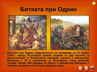 Битката при Одрин Битката при Одрин (Адрианопол) се провежда на 14 април 1205 г. между българска армия, водена от цар Калоян, и кръстоносци от Латинската империя, начело с император Балдуин I. Тя е спечелена от българите след успешна засада. Около 300 рицари са убити, а император Балдуин е пленен, ослепен и по-късно умира в плен.  