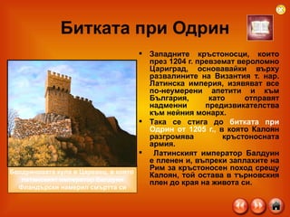 Битката при Одрин Западните кръстоносци, които през 1204 г. превземат вероломно Цариград, основавайки върху развалините на Византия т. нар. Латинска империя, изявяват все по-неумерени апетити и към България, като отправят надменни предизвикателства към нейния монарх.  Така се стига до  битката при Одрин от 1205 г.,  в която Калоян разгромява кръстоносната армия. Латинският император Балдуин е пленен и, въпреки заплахите на Рим за кръстоносен поход срещу Калоян, той остава в търновския плен до края на живота си.  Балдуиновата кула в Царевец, в която  латинският император Балдуин Фландърски намерил смъртта си 