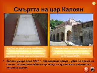 Смъртта на цар Калоян Калоян умира през 1207 г., обсаждайки Солун – убит по време на сън от заговорника Манастър, вожд на куманските наемници в неговата армия.    Храм-паметник „Свети Четиридесет  мъченици“, където е открит гробът на  цар Калоян, препогребан с почести  на 19 април 2007 г.   Гробът на цар Калоян във Велико  Търново. Саркофагът е изработен от  неръждаема никелирана стомана и е  гравиран личния знак на владетеля.  