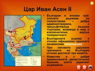 Цар Иван Асен  II България е отново най-силната държава на полуострова – добре администрирана, с процъфтяваща външна търговия, живееща в мир и изключителна верска толерантност. Българската църква е отново официално призната независима  патриаршия .  При неговото царуване границите на България отново достигат три морета.  Известен е с добре премислените династически бракове, които укрепват държавата.  