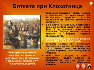 Битката при Клокотница Епирският владетел Теодор Комнин е недоволен от укрепването на българската държава и от усилването на нейното влияние на Балканите.  В началото на март 1230 г. нарушава съюзния договор между него и Иван Асен II и внезапно нахлува в България. Теодор Комнин започва войната с видимо числено превъзходство . Битката между двете войски става на 9 март 1230 г. при Клокотница . Войските на Иван Асен ІІ започват настъпление на всички посоки и за кратко време стават господари на Одринска Тракия, цяла Македония и Албания.  Иван Асен задържа в плен  император Теодор Комнин и аристократите му, но пуска на свобода хилядите обикновени войници.  Най-сериозният военен конфликт по време на царствието му е битката през 1230 г. с византийците от т. нар. Епирска държава . 