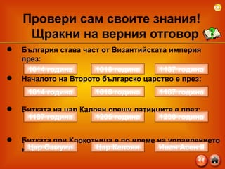 България става част от Византийската империя през: Началото на Второто българско царство е през: Битката на цар Калоян срещу латинците е през:  Битката при Клокотница е по време на управлението на: Провери сам своите знания!  Щракни на верния отговор 1014 година 1187 година 1018 година 1187 година 1230 година 1205 година Цар Самуил Иван Асен  II Цар Калоян 1014 година 1187 година 1018 година 