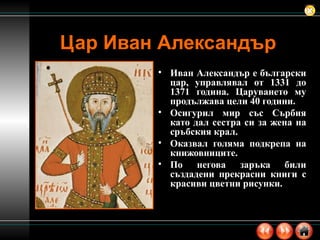 Цар Иван Александър Иван Александър е български цар, управлявал от 1331 до 1371 година. Царуването му продължава цели 40 години. Осигурил мир със Сърбия като дал сестра си за жена на сръбския крал. Оказвал голяма подкрепа на книжовниците. По негова заръка били създадени прекрасни книги с красиви цветни рисунки. 