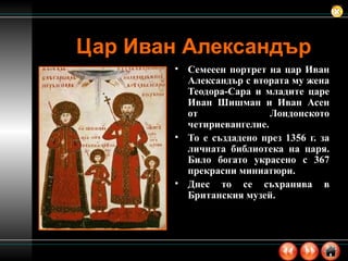 Цар Иван Александър Семееен портрет на цар Иван Александър с втората му жена Теодора-Сара и младите царе Иван Шишман и Иван Асен от Лондонското четириевангелие.  То е създадено през 1356 г. за личната библиотека на царя. Било богато украсено с 367 прекрасни миниатюри. Днес то се съхранява в Британския музей. 
