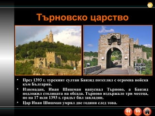 Търновско царство През 1393 г. турският султан Баязид потеглил с огромна войска към България.  Изненадан, Иван Шишман напуснал Търново, а Баязид подложил столицата на обсада. Търново издържало три месеца, но на 17 юли 1393 г. градът бил завладян.  Цар Иван Шишман умрял две години след това.  
