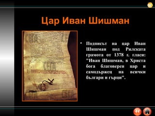 Цар Иван Шишман Подписът на цар Иван Шишман под Рилската грамота от 1378 г. гласи: "Иван Шишман, в Христа бога благоверен цар и самодържец на всички българи и гърци". 