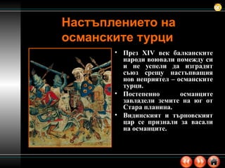 Настъплението на османските турци През  XIV  век балканските народи воювали помежду си и не успели да изградят съюз срещу настъпващия нов неприятел – османските турци. Постепенно османците завладели земите на юг от Стара планина. Видинският и търновският цар се признали за васали на османците. 