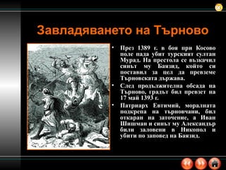 Завладяването на Търново През 1389 г. в боя при Косово поле пада убит турският султан Мурад. На престола се възкачил синът му Баязид, който си поставил за цел да превземе Търновската държава. След продължителна обсада на Търново, градът бил превзет на 17 май 1393 г. Патриарх Евтимий, моралната подкрепа на търновчани, бил откаран на заточение, а Иван Шишман и синът му Александър били заловени в Никопол и убити по заповед на Баязид.  