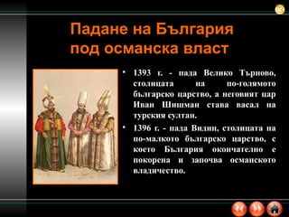 Падане на България под османска власт 1393 г. - пада Велико Търново, столицата на по-голямото българско царство, а неговият цар Иван Шишман става васал на турския султан. 1396 г. - пада Видин, столицата на по-малкото българско царство, с което България окончателно е покорена и започва османското владичество.  