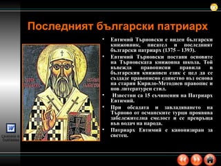 Последният български патриарх   Евтимий Търновски е виден български книжовник, писател и последният български патриарх (1375 – 1393). Евтимий Търновски поставя основите на Търновската книжовна школа. Той въвежда правописни правила в българския книжовен език с цел да се създаде правописно единство въз основа на стария Кирило-Методиев правопис и нов литературен стил. Известни са 15 съчинения на Патриарх Евтимий.  При обсадата и завладяването на Търново от османските турци проявява забележителна смелост и се превръща във водач на народа.  Патриарх Евтимий е канонизиран за светец. 
